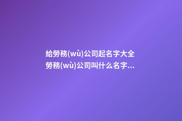 給勞務(wù)公司起名字大全 勞務(wù)公司叫什么名字好